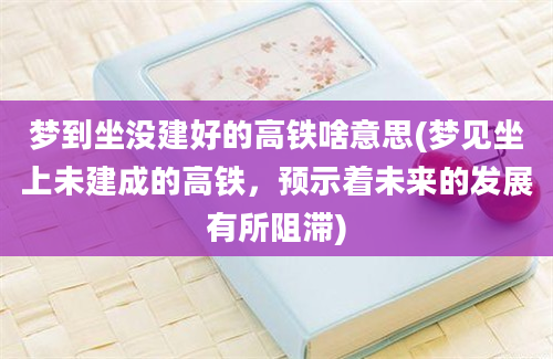 梦到坐没建好的高铁啥意思(梦见坐上未建成的高铁，预示着未来的发展有所阻滞)