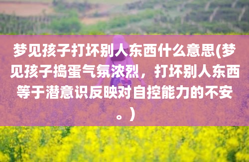 梦见孩子打坏别人东西什么意思(梦见孩子捣蛋气氛浓烈，打坏别人东西等于潜意识反映对自控能力的不安。)