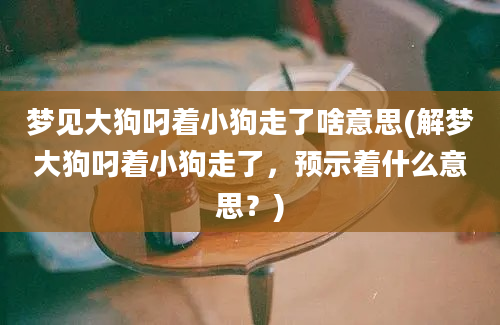 梦见大狗叼着小狗走了啥意思(解梦大狗叼着小狗走了，预示着什么意思？)