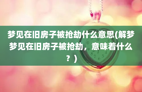 梦见在旧房子被抢劫什么意思(解梦梦见在旧房子被抢劫，意味着什么？)