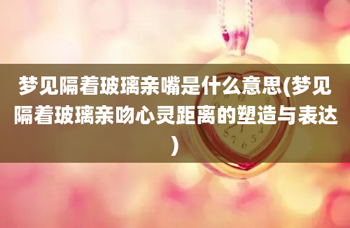 梦见隔着玻璃亲嘴是什么意思(梦见隔着玻璃亲吻心灵距离的塑造与表达)