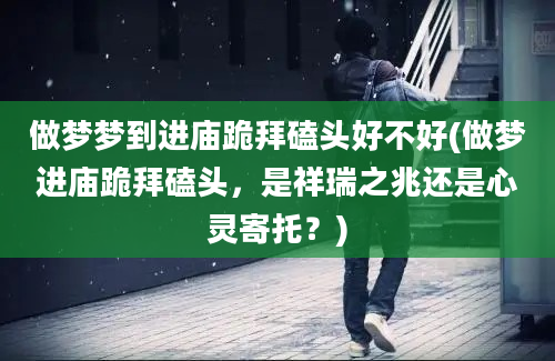 做梦梦到进庙跪拜磕头好不好(做梦进庙跪拜磕头，是祥瑞之兆还是心灵寄托？)