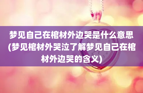 梦见自己在棺材外边哭是什么意思(梦见棺材外哭泣了解梦见自己在棺材外边哭的含义)