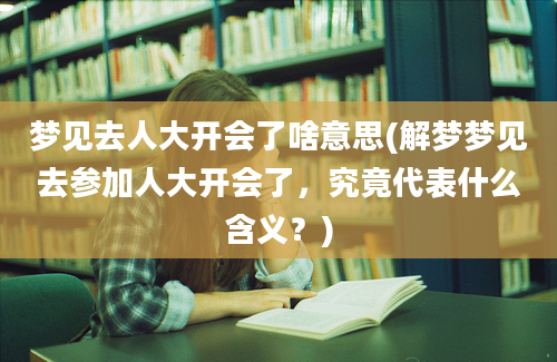 梦见去人大开会了啥意思(解梦梦见去参加人大开会了，究竟代表什么含义？)