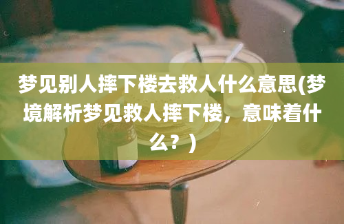 梦见别人摔下楼去救人什么意思(梦境解析梦见救人摔下楼，意味着什么？)