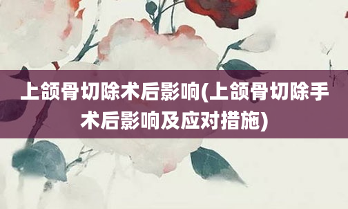 上颌骨切除术后影响(上颌骨切除手术后影响及应对措施)