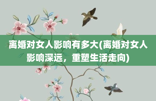 离婚对女人影响有多大(离婚对女人影响深远，重塑生活走向)