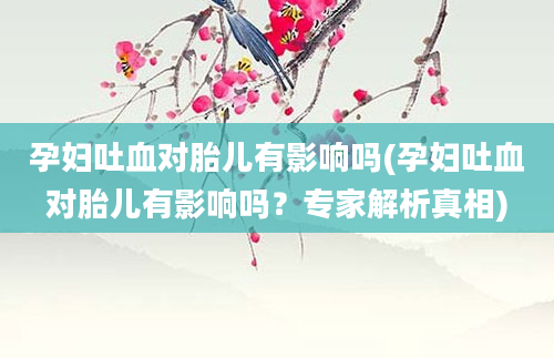 孕妇吐血对胎儿有影响吗(孕妇吐血对胎儿有影响吗？专家解析真相)