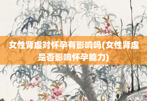 女性肾虚对怀孕有影响吗(女性肾虚是否影响怀孕能力)