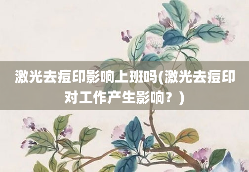 激光去痘印影响上班吗(激光去痘印对工作产生影响？)