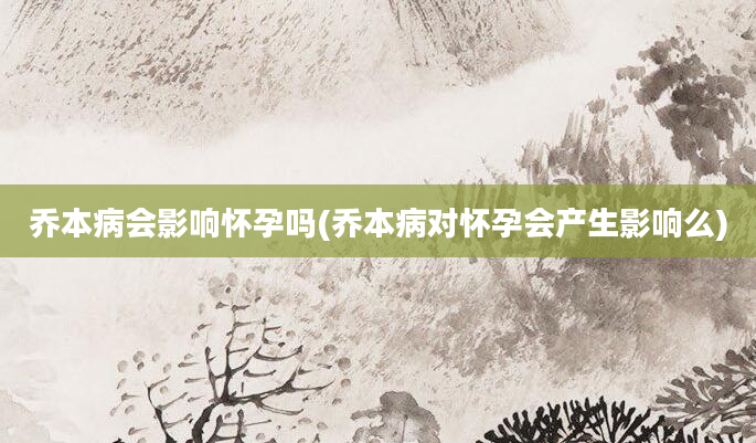 乔本病会影响怀孕吗(乔本病对怀孕会产生影响么)