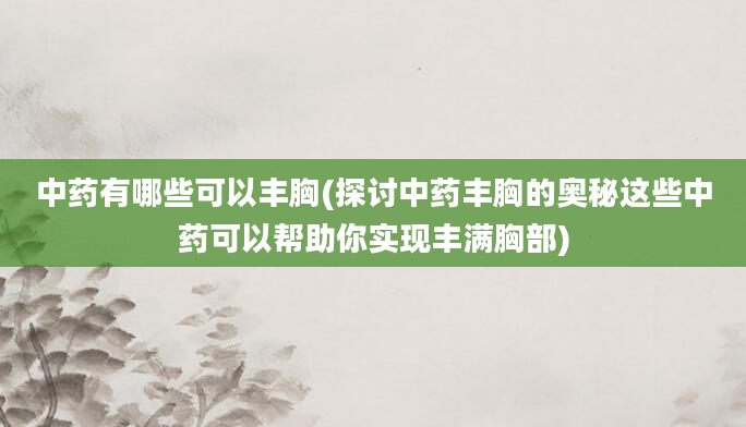 中药有哪些可以丰胸(探讨中药丰胸的奥秘这些中药可以帮助你实现丰满胸部)