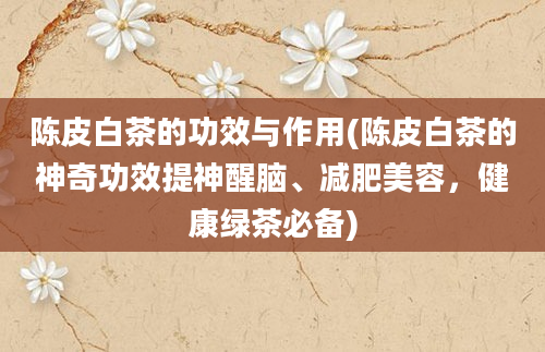 陈皮白茶的功效与作用(陈皮白茶的神奇功效提神醒脑、减肥美容，健康绿茶必备)