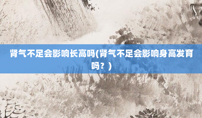 肾气不足会影响长高吗(肾气不足会影响身高发育吗？)