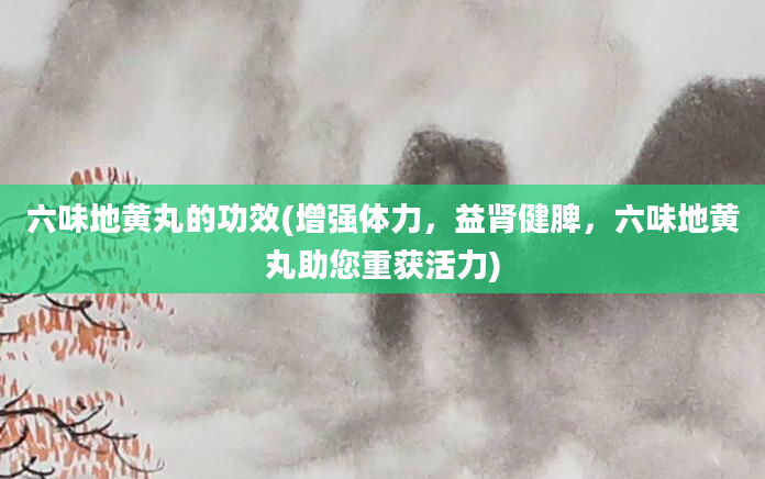 六味地黄丸的功效(增强体力，益肾健脾，六味地黄丸助您重获活力)