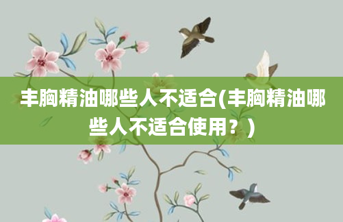 丰胸精油哪些人不适合(丰胸精油哪些人不适合使用？)