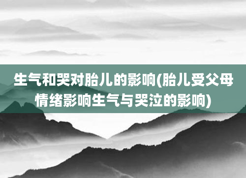 生气和哭对胎儿的影响(胎儿受父母情绪影响生气与哭泣的影响)