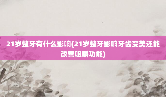 21岁整牙有什么影响(21岁整牙影响牙齿变美还能改善咀嚼功能)