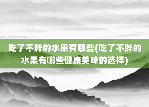 吃了不胖的水果有哪些(吃了不胖的水果有哪些健康美味的选择)