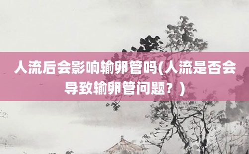 人流后会影响输卵管吗(人流是否会导致输卵管问题？)