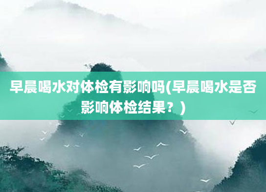 早晨喝水对体检有影响吗(早晨喝水是否影响体检结果？)