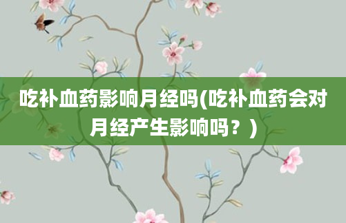 吃补血药影响月经吗(吃补血药会对月经产生影响吗？)