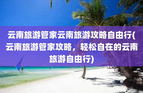 云南旅游管家云南旅游攻略自由行(云南旅游管家攻略，轻松自在的云南旅游自由行)