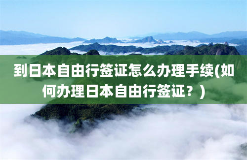 到日本自由行签证怎么办理手续(如何办理日本自由行签证？)