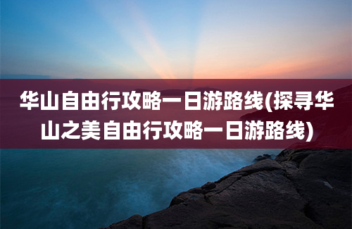 华山自由行攻略一日游路线(探寻华山之美自由行攻略一日游路线)