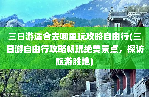 三日游适合去哪里玩攻略自由行(三日游自由行攻略畅玩绝美景点，探访旅游胜地)