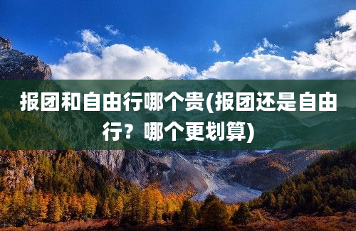 报团和自由行哪个贵(报团还是自由行？哪个更划算)