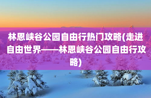 林恩峡谷公园自由行热门攻略(走进自由世界——林恩峡谷公园自由行攻略)