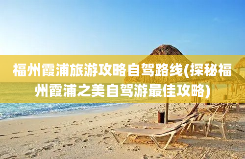 福州霞浦旅游攻略自驾路线(探秘福州霞浦之美自驾游最佳攻略)