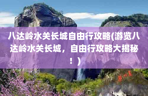 八达岭水关长城自由行攻略(游览八达岭水关长城，自由行攻略大揭秘！)