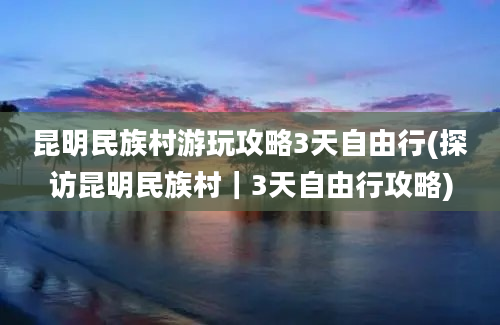 昆明民族村游玩攻略3天自由行(探访昆明民族村｜3天自由行攻略)