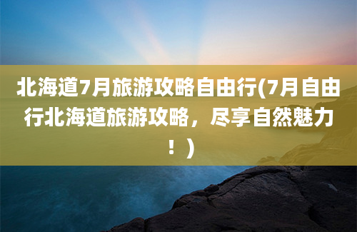 北海道7月旅游攻略自由行(7月自由行北海道旅游攻略，尽享自然魅力！)