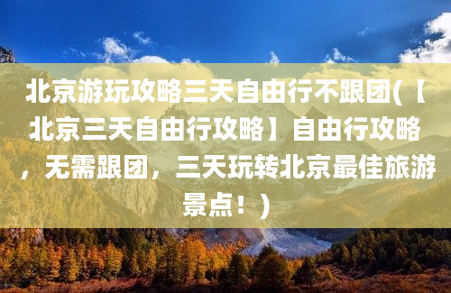 北京游玩攻略三天自由行不跟团(【北京三天自由行攻略】自由行攻略，无需跟团，三天玩转北京最佳旅游景点！)