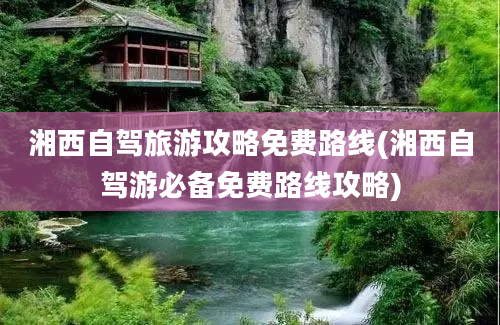 湘西自驾旅游攻略免费路线(湘西自驾游必备免费路线攻略)