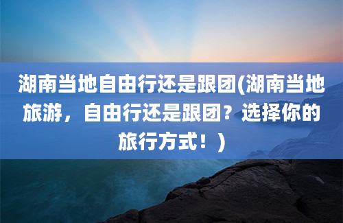 湖南当地自由行还是跟团(湖南当地旅游，自由行还是跟团？选择你的旅行方式！)