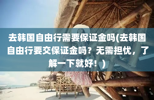 去韩国自由行需要保证金吗(去韩国自由行要交保证金吗？无需担忧，了解一下就好！)