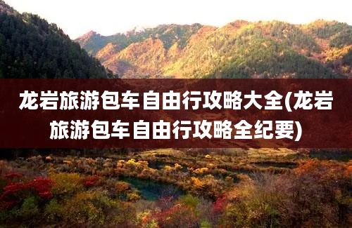 龙岩旅游包车自由行攻略大全(龙岩旅游包车自由行攻略全纪要)