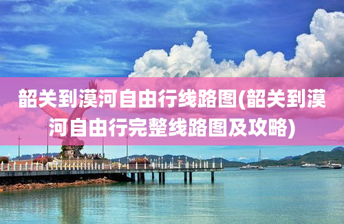 韶关到漠河自由行线路图(韶关到漠河自由行完整线路图及攻略)