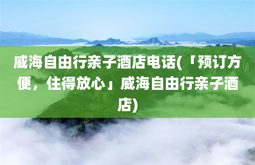 威海自由行亲子酒店电话(「预订方便，住得放心」威海自由行亲子酒店)