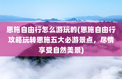 恩施自由行怎么游玩的(恩施自由行攻略玩转恩施五大必游景点，尽情享受自然美景)