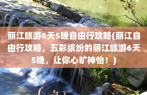 丽江旅游6天5晚自由行攻略(丽江自由行攻略，五彩缤纷的丽江旅游6天5晚，让你心旷神怡！)