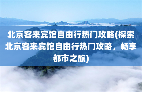 北京客来宾馆自由行热门攻略(探索北京客来宾馆自由行热门攻略，畅享都市之旅)