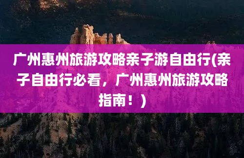 广州惠州旅游攻略亲子游自由行(亲子自由行必看，广州惠州旅游攻略指南！)