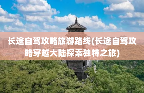 长途自驾攻略旅游路线(长途自驾攻略穿越大陆探索独特之旅)