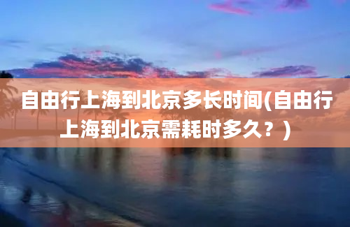 自由行上海到北京多长时间(自由行上海到北京需耗时多久？)