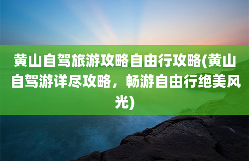 黄山自驾旅游攻略自由行攻略(黄山自驾游详尽攻略，畅游自由行绝美风光)